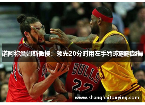 诺阿称詹姆斯傲慢：领先20分时用左手罚球翩翩起舞